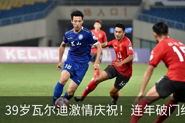 39岁瓦尔迪激情庆祝！连年破门继续书写传奇
